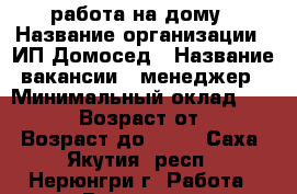 работа на дому › Название организации ­ ИП Домосед › Название вакансии ­ менеджер › Минимальный оклад ­ 25 000 › Возраст от ­ 22 › Возраст до ­ 69 - Саха (Якутия) респ., Нерюнгри г. Работа » Вакансии   